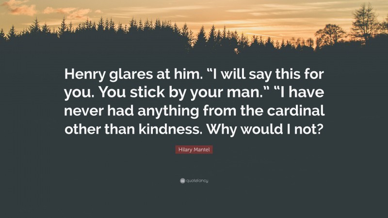 Hilary Mantel Quote: “Henry glares at him. “I will say this for you. You stick by your man.” “I have never had anything from the cardinal other than kindness. Why would I not?”