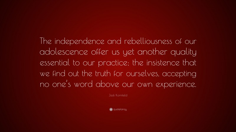 Jack Kornfield Quote: “The independence and rebelliousness of our adolescence offer us yet another quality essential to our practice; the insistence that we find out the truth for ourselves, accepting no one’s word above our own experience.”