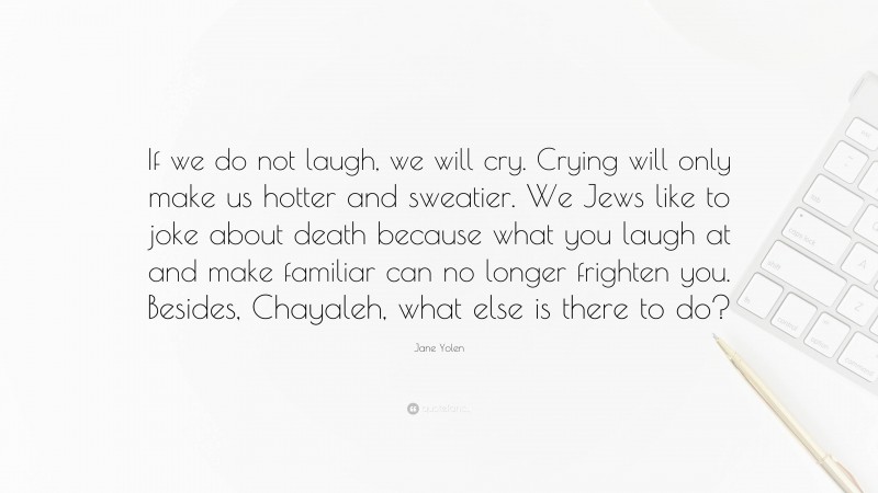 Jane Yolen Quote: “If we do not laugh, we will cry. Crying will only make us hotter and sweatier. We Jews like to joke about death because what you laugh at and make familiar can no longer frighten you. Besides, Chayaleh, what else is there to do?”