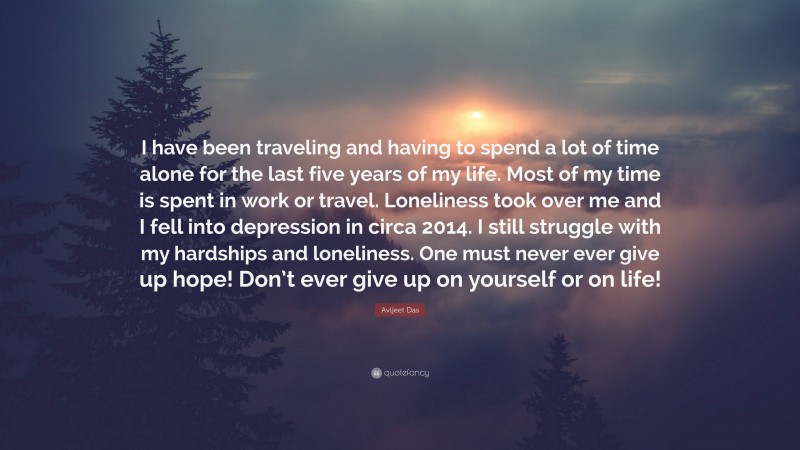 Avijeet Das Quote: “I have been traveling and having to spend a lot of time alone for the last five years of my life. Most of my time is spent in work or travel. Loneliness took over me and I fell into depression in circa 2014. I still struggle with my hardships and loneliness. One must never ever give up hope! Don’t ever give up on yourself or on life!”