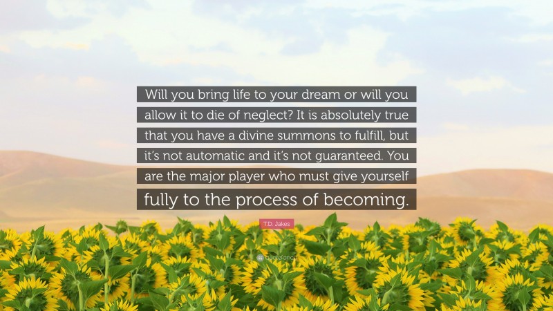 T.D. Jakes Quote: “Will you bring life to your dream or will you allow it to die of neglect? It is absolutely true that you have a divine summons to fulfill, but it’s not automatic and it’s not guaranteed. You are the major player who must give yourself fully to the process of becoming.”