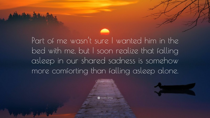 Colleen Hoover Quote: “Part of me wasn’t sure I wanted him in the bed with me, but I soon realize that falling asleep in our shared sadness is somehow more comforting than falling asleep alone.”