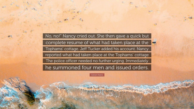 Carolyn Keene Quote: “No, no!” Nancy cried out. She then gave a quick but complete resume of what had taken place at the Tophams’ cottage. Jeff Tucker added his account. Nancy reported what had taken place at the Tophams’ cottage The police officer needed no further urging. Immediately he summoned four men and issued orders.”