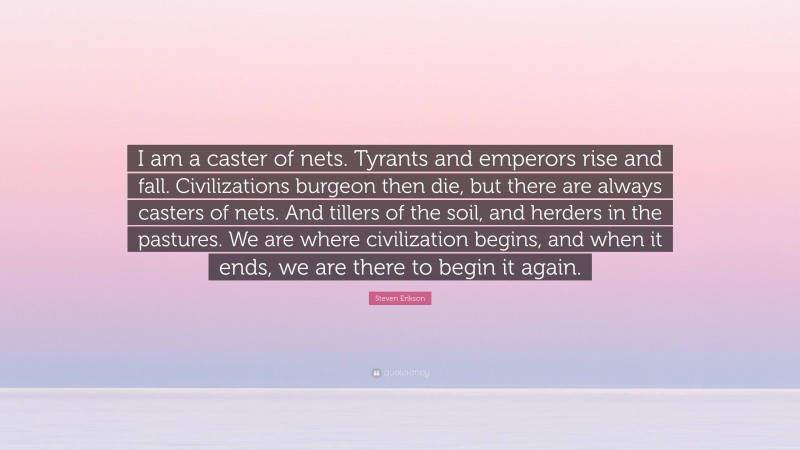Steven Erikson Quote: “I am a caster of nets. Tyrants and emperors rise and fall. Civilizations burgeon then die, but there are always casters of nets. And tillers of the soil, and herders in the pastures. We are where civilization begins, and when it ends, we are there to begin it again.”