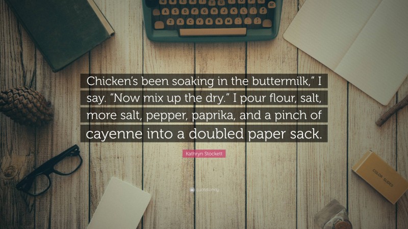 Kathryn Stockett Quote: “Chicken’s been soaking in the buttermilk,” I say. “Now mix up the dry.” I pour flour, salt, more salt, pepper, paprika, and a pinch of cayenne into a doubled paper sack.”