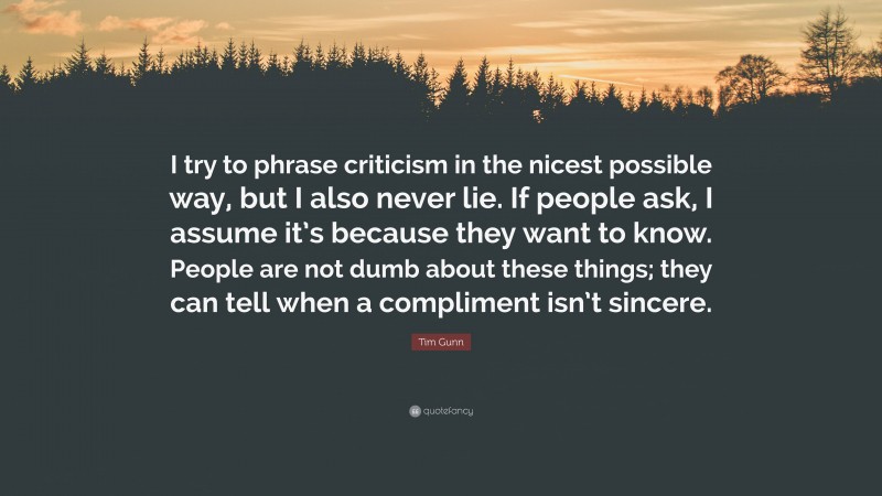 Tim Gunn Quote: “I try to phrase criticism in the nicest possible way, but I also never lie. If people ask, I assume it’s because they want to know. People are not dumb about these things; they can tell when a compliment isn’t sincere.”
