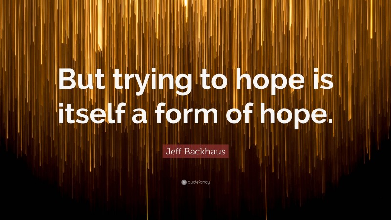 Jeff Backhaus Quote: “But trying to hope is itself a form of hope.”