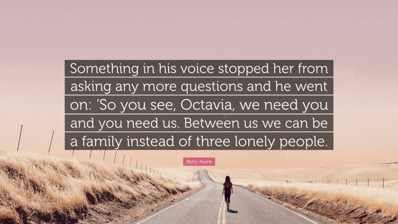 Betty Neels Quote: “Something in his voice stopped her from asking any more questions and he went on: ‘So you see, Octavia, we need you and you need us. Between us we can be a family instead of three lonely people.”