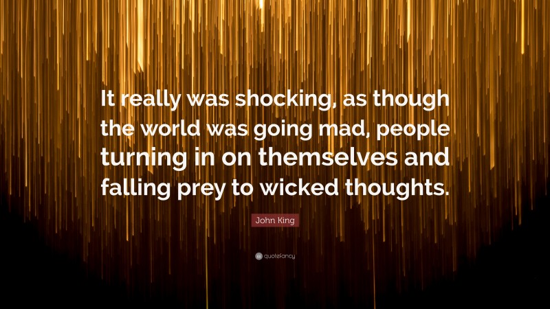 John King Quote: “It really was shocking, as though the world was going mad, people turning in on themselves and falling prey to wicked thoughts.”