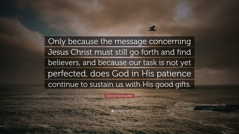 Dietrich Bonhoeffer Quote: “Only because the message concerning Jesus Christ must still go forth and find believers, and because our task is not yet perfected, does God in His patience continue to sustain us with His good gifts.”