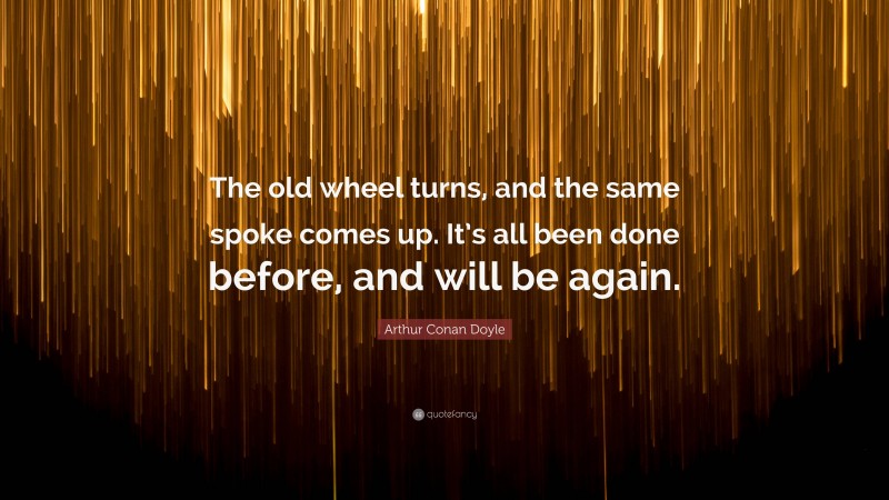 Arthur Conan Doyle Quote: “The old wheel turns, and the same spoke comes up. It’s all been done before, and will be again.”