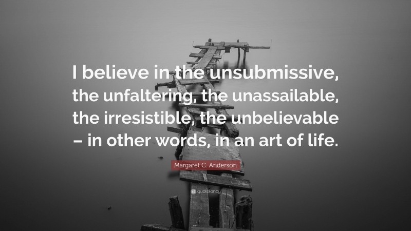 Margaret C. Anderson Quote: “I believe in the unsubmissive, the unfaltering, the unassailable, the irresistible, the unbelievable – in other words, in an art of life.”