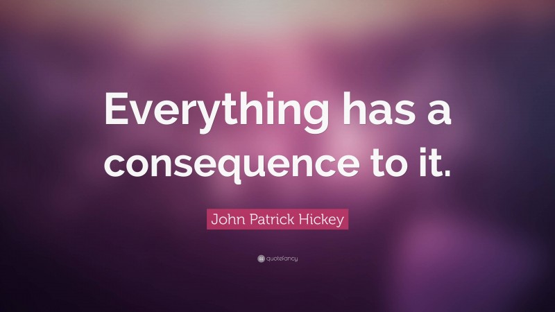 John Patrick Hickey Quote: “Everything has a consequence to it.”
