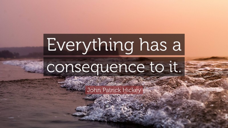 John Patrick Hickey Quote: “Everything has a consequence to it.”