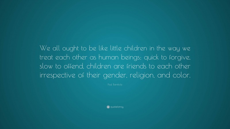 Paul Bamikole Quote: “We all ought to be like little children in the way we treat each other as human beings; quick to forgive, slow to offend, children are friends to each other irrespective of their gender, religion, and color.”