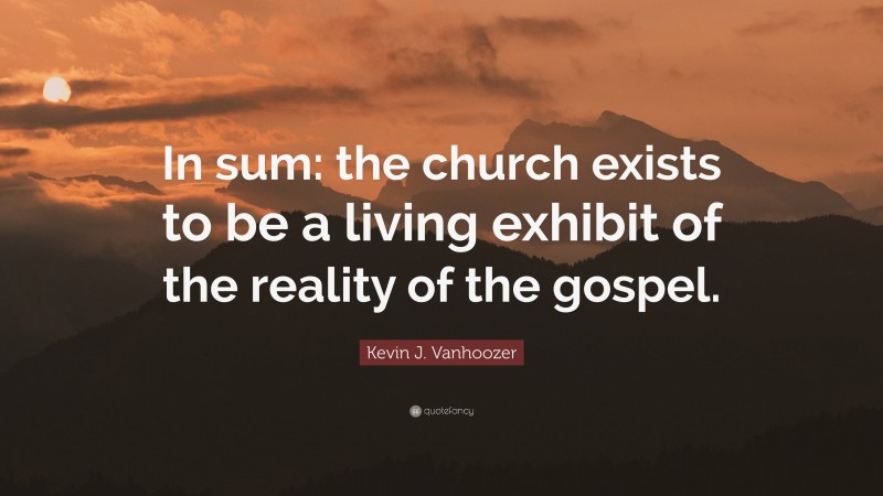 Kevin J. Vanhoozer Quote: “In sum: the church exists to be a living exhibit of the reality of the gospel.”