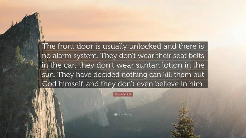 David Benioff Quote: “The front door is usually unlocked and there is no alarm system. They don’t wear their seat belts in the car; they don’t wear suntan lotion in the sun. They have decided nothing can kill them but God himself, and they don’t even believe in him.”