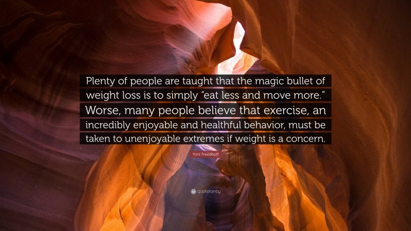 Yoni Freedhoff Quote: “Plenty of people are taught that the magic bullet of weight loss is to simply “eat less and move more.” Worse, many people believe that exercise, an incredibly enjoyable and healthful behavior, must be taken to unenjoyable extremes if weight is a concern.”