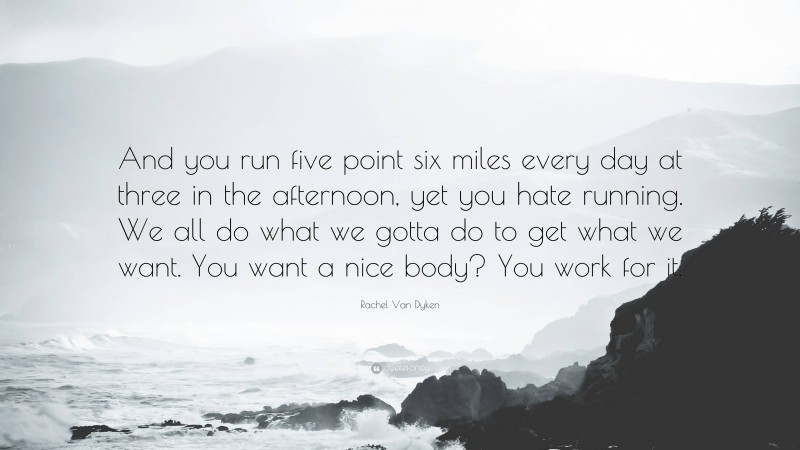 Rachel Van Dyken Quote: “And you run five point six miles every day at three in the afternoon, yet you hate running. We all do what we gotta do to get what we want. You want a nice body? You work for it.”