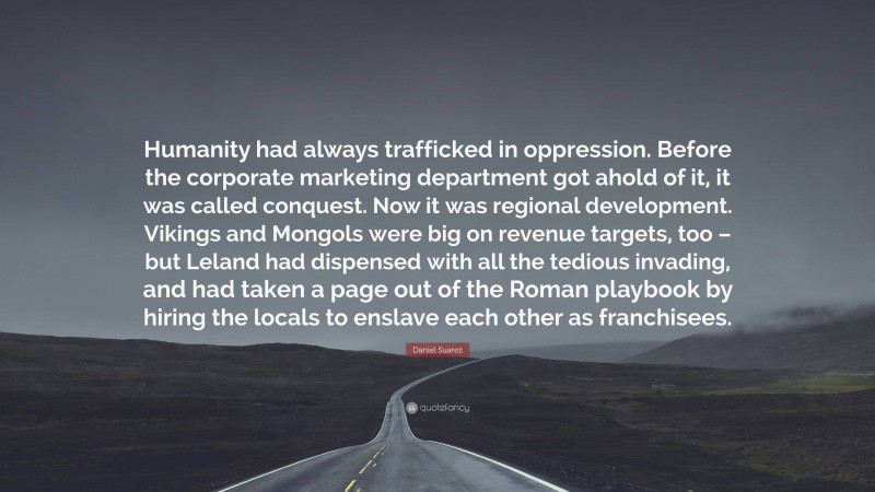 Daniel Suarez Quote: “Humanity had always trafficked in oppression. Before the corporate marketing department got ahold of it, it was called conquest. Now it was regional development. Vikings and Mongols were big on revenue targets, too – but Leland had dispensed with all the tedious invading, and had taken a page out of the Roman playbook by hiring the locals to enslave each other as franchisees.”