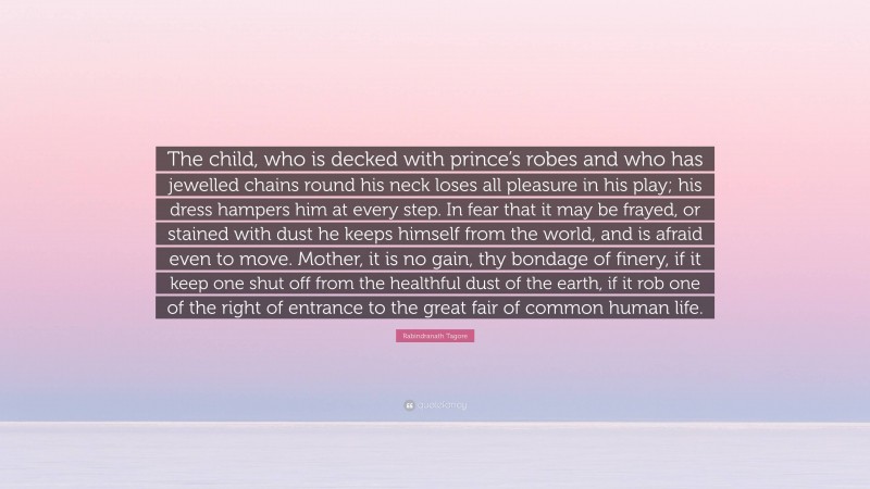 Rabindranath Tagore Quote: “The child, who is decked with prince’s robes and who has jewelled chains round his neck loses all pleasure in his play; his dress hampers him at every step. In fear that it may be frayed, or stained with dust he keeps himself from the world, and is afraid even to move. Mother, it is no gain, thy bondage of finery, if it keep one shut off from the healthful dust of the earth, if it rob one of the right of entrance to the great fair of common human life.”