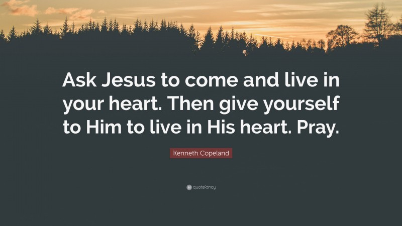 Kenneth Copeland Quote: “Ask Jesus to come and live in your heart. Then give yourself to Him to live in His heart. Pray.”
