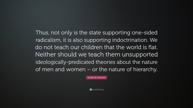 Jordan B. Peterson Quote: “Thus, not only is the state supporting one-sided radicalism, it is also supporting indoctrination. We do not teach our children that the world is flat. Neither should we teach them unsupported ideologically-predicated theories about the nature of men and women – or the nature of hierarchy.”