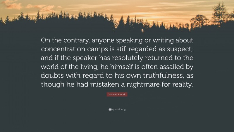 Hannah Arendt Quote: “On the contrary, anyone speaking or writing about concentration camps is still regarded as suspect; and if the speaker has resolutely returned to the world of the living, he himself is often assailed by doubts with regard to his own truthfulness, as though he had mistaken a nightmare for reality.”