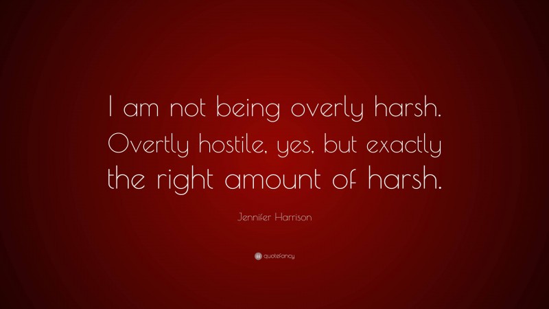 Jennifer Harrison Quote: “I am not being overly harsh. Overtly hostile, yes, but exactly the right amount of harsh.”