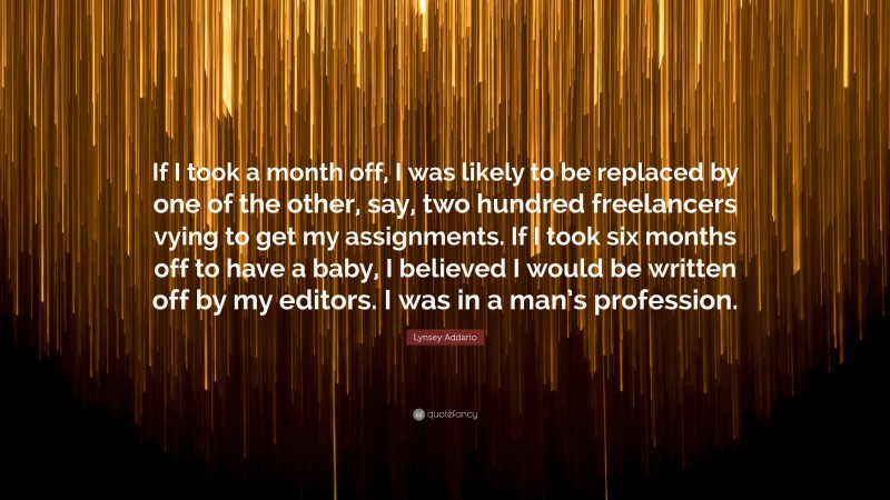 Lynsey Addario Quote: “If I took a month off, I was likely to be replaced by one of the other, say, two hundred freelancers vying to get my assignments. If I took six months off to have a baby, I believed I would be written off by my editors. I was in a man’s profession.”