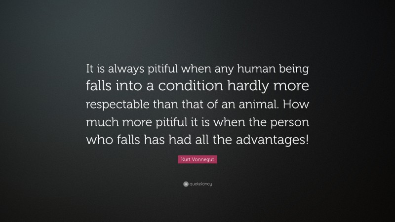 Kurt Vonnegut Quote: “It is always pitiful when any human being falls into a condition hardly more respectable than that of an animal. How much more pitiful it is when the person who falls has had all the advantages!”
