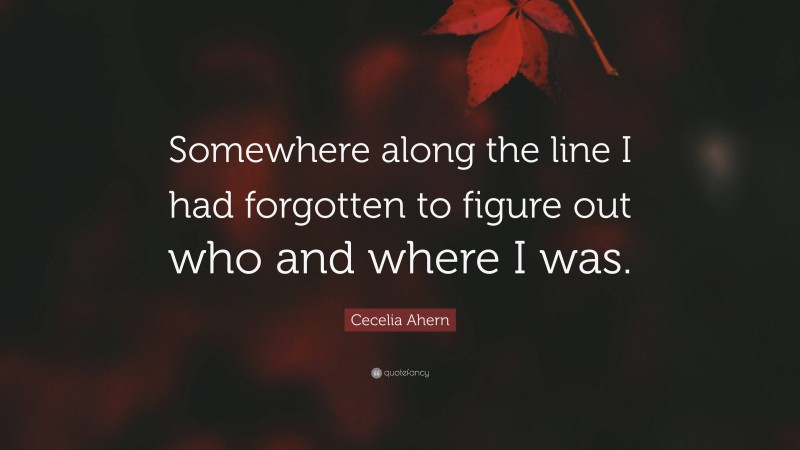Cecelia Ahern Quote: “Somewhere along the line I had forgotten to figure out who and where I was.”