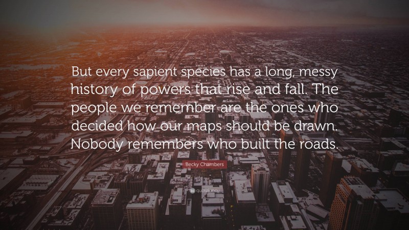 Becky Chambers Quote: “But every sapient species has a long, messy history of powers that rise and fall. The people we remember are the ones who decided how our maps should be drawn. Nobody remembers who built the roads.”