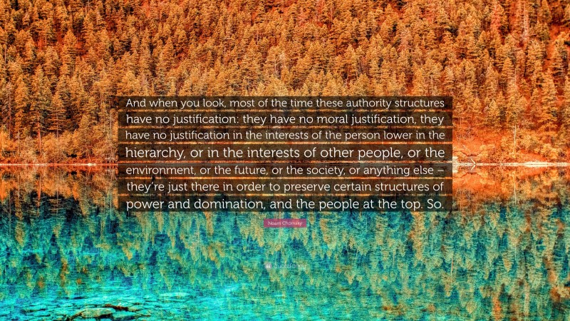 Noam Chomsky Quote: “And when you look, most of the time these authority structures have no justification: they have no moral justification, they have no justification in the interests of the person lower in the hierarchy, or in the interests of other people, or the environment, or the future, or the society, or anything else – they’re just there in order to preserve certain structures of power and domination, and the people at the top. So.”