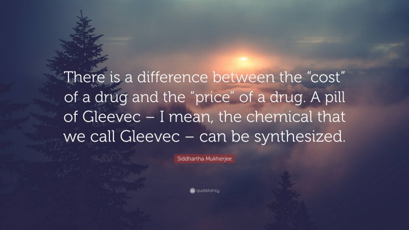 Siddhartha Mukherjee Quote: “There is a difference between the “cost” of a drug and the “price” of a drug. A pill of Gleevec – I mean, the chemical that we call Gleevec – can be synthesized.”