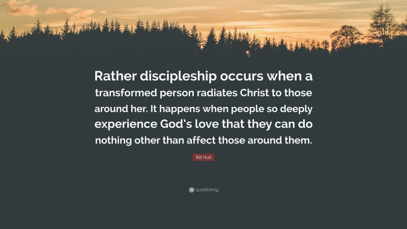 Bill Hull Quote: “Rather discipleship occurs when a transformed person radiates Christ to those around her. It happens when people so deeply experience God’s love that they can do nothing other than affect those around them.”