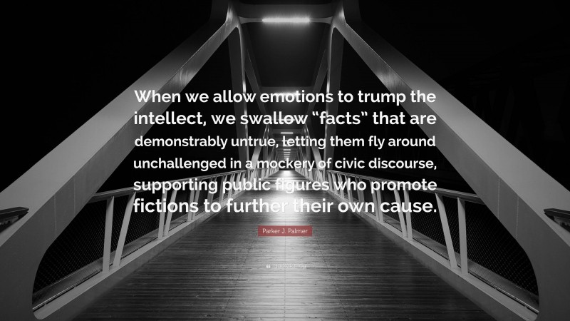 Parker J. Palmer Quote: “When we allow emotions to trump the intellect, we swallow “facts” that are demonstrably untrue, letting them fly around unchallenged in a mockery of civic discourse, supporting public figures who promote fictions to further their own cause.”