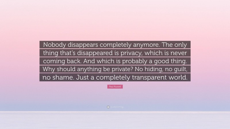 Paul Russell Quote: “Nobody disappears completely anymore. The only thing that’s disappeared is privacy, which is never coming back. And which is probably a good thing. Why should anything be private? No hiding, no guilt, no shame. Just a completely transparent world.”