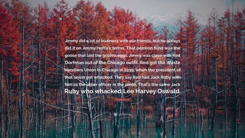 Charles Brandt Quote: “Jimmy did a lot of business with our friends, but he always did it on Jimmy Hoffa’s terms. That pension fund was the goose that laid the golden eggs. Jimmy was close with Red Dorfman out of the Chicago outfit. Red got the Waste Handlers Union in Chicago in 1939, when the president of that union got whacked. They say Red had Jack Ruby with him as the other officer in the union. That’s the same Jack Ruby who whacked Lee Harvey Oswald.”