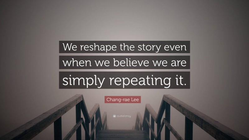 Chang-rae Lee Quote: “We reshape the story even when we believe we are simply repeating it.”