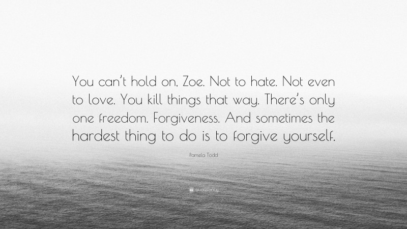 Pamela Todd Quote: “You can’t hold on, Zoe. Not to hate. Not even to love. You kill things that way. There’s only one freedom. Forgiveness. And sometimes the hardest thing to do is to forgive yourself.”