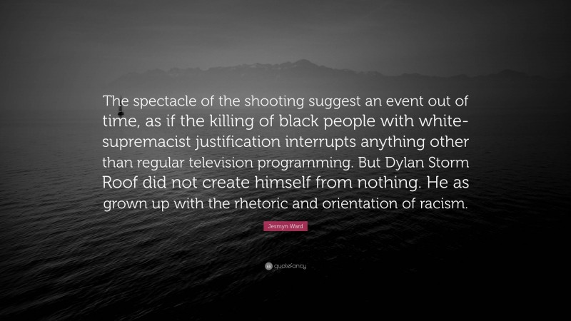 Jesmyn Ward Quote: “The spectacle of the shooting suggest an event out of time, as if the killing of black people with white-supremacist justification interrupts anything other than regular television programming. But Dylan Storm Roof did not create himself from nothing. He as grown up with the rhetoric and orientation of racism.”