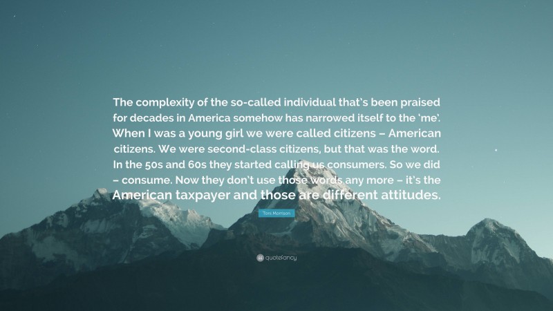Toni Morrison Quote: “The complexity of the so-called individual that’s been praised for decades in America somehow has narrowed itself to the ‘me’. When I was a young girl we were called citizens – American citizens. We were second-class citizens, but that was the word. In the 50s and 60s they started calling us consumers. So we did – consume. Now they don’t use those words any more – it’s the American taxpayer and those are different attitudes.”