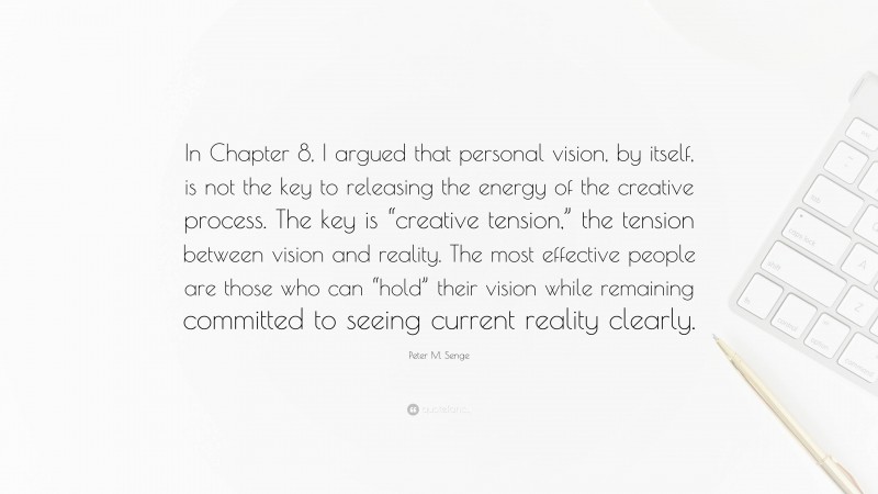 Peter M. Senge Quote: “In Chapter 8, I argued that personal vision, by itself, is not the key to releasing the energy of the creative process. The key is “creative tension,” the tension between vision and reality. The most effective people are those who can “hold” their vision while remaining committed to seeing current reality clearly.”