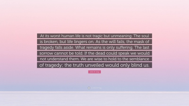 John N. Gray Quote: “At its worst human life is not tragic but unmeaning. The soul is broken, but life lingers on. As the will fails, the mask of tragedy falls aside. What remains is only suffering. The last sorrow cannot be told. If the dead could speak we would not understand them. We are wise to hold to the semblance of tragedy; the truth unveiled would only blind us.”