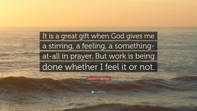 Lauren F. Winner Quote: “It is a great gift when God gives me a stirring, a feeling, a something-at-all in prayer. But work is being done whether I feel it or not.”