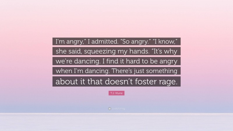 T.J. Klune Quote: “I’m angry,” I admitted. “So angry.” “I know,” she said, squeezing my hands. “It’s why we’re dancing. I find it hard to be angry when I’m dancing. There’s just something about it that doesn’t foster rage.”
