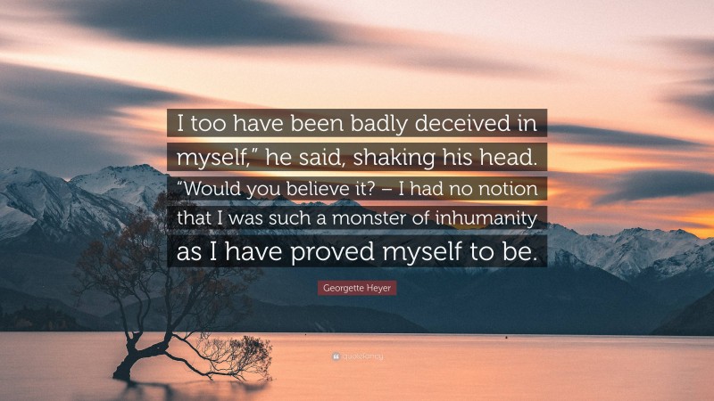 Georgette Heyer Quote: “I too have been badly deceived in myself,” he said, shaking his head. “Would you believe it? – I had no notion that I was such a monster of inhumanity as I have proved myself to be.”