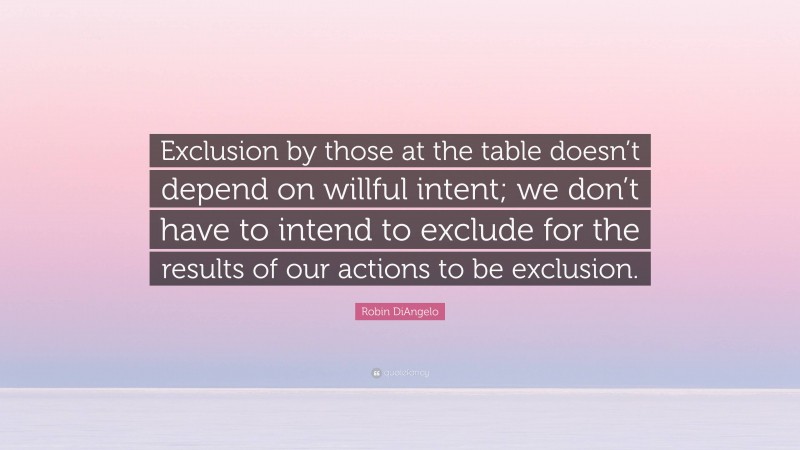 Robin DiAngelo Quote: “Exclusion by those at the table doesn’t depend on willful intent; we don’t have to intend to exclude for the results of our actions to be exclusion.”