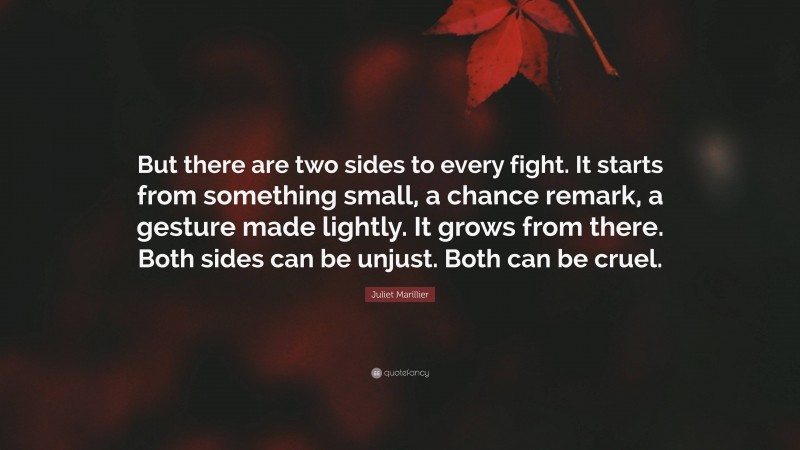 Juliet Marillier Quote: “But there are two sides to every fight. It starts from something small, a chance remark, a gesture made lightly. It grows from there. Both sides can be unjust. Both can be cruel.”